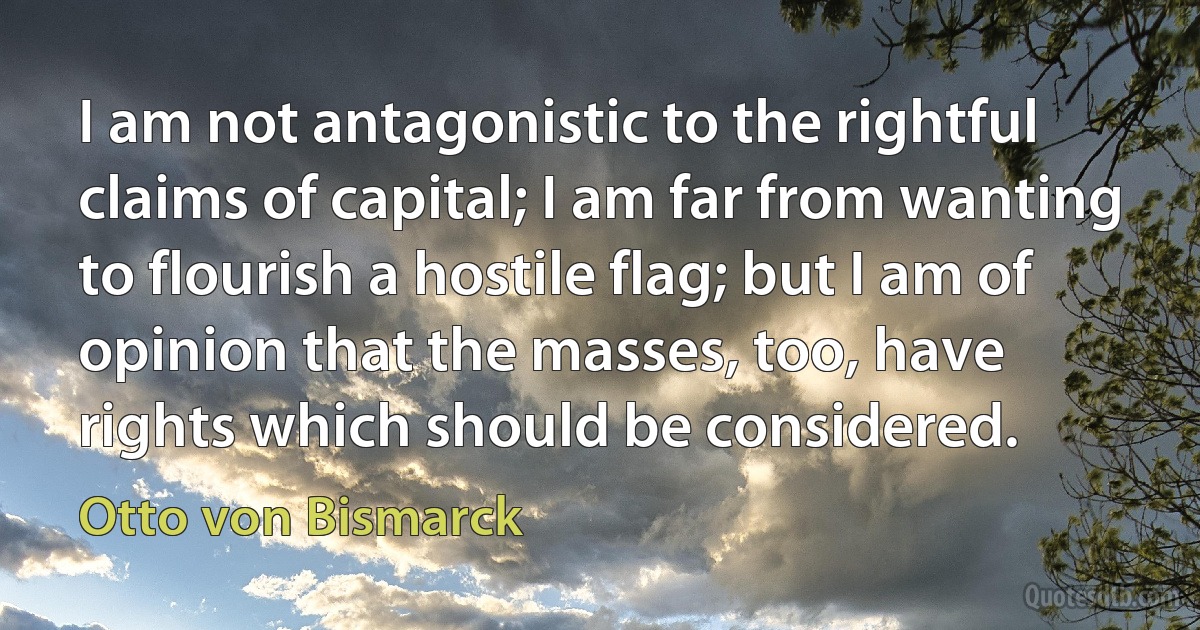 I am not antagonistic to the rightful claims of capital; I am far from wanting to flourish a hostile flag; but I am of opinion that the masses, too, have rights which should be considered. (Otto von Bismarck)