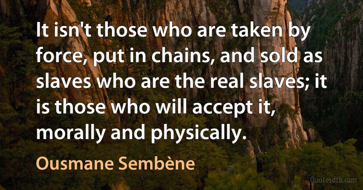 It isn't those who are taken by force, put in chains, and sold as slaves who are the real slaves; it is those who will accept it, morally and physically. (Ousmane Sembène)