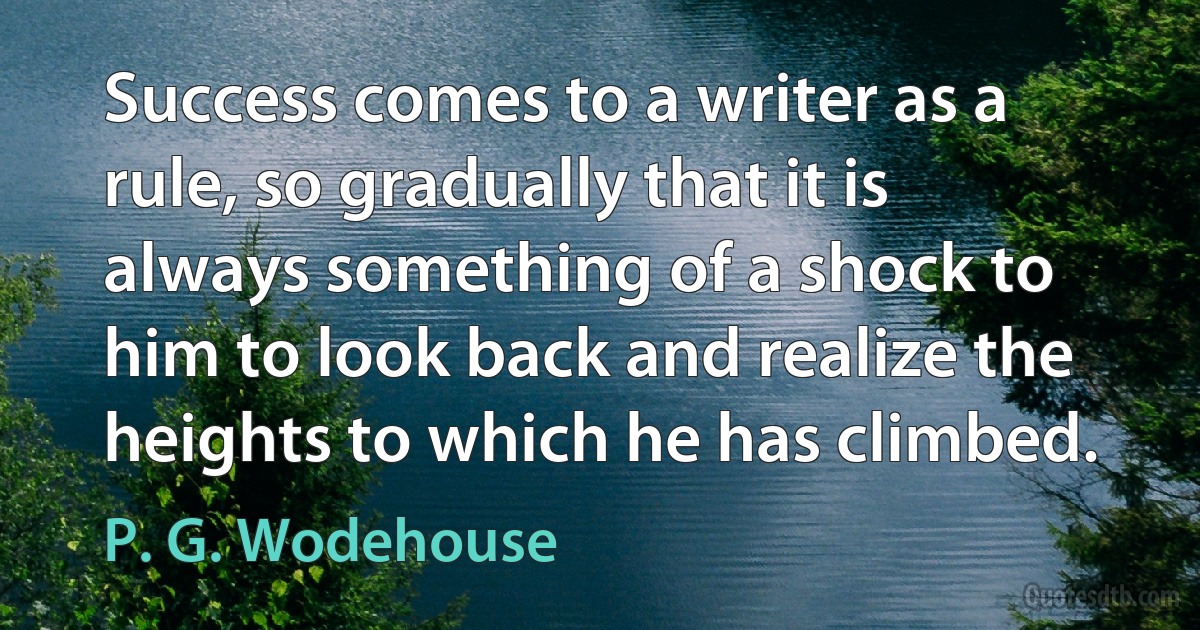 Success comes to a writer as a rule, so gradually that it is always something of a shock to him to look back and realize the heights to which he has climbed. (P. G. Wodehouse)