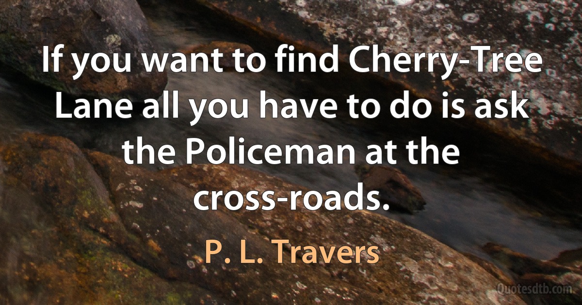 If you want to find Cherry-Tree Lane all you have to do is ask the Policeman at the cross-roads. (P. L. Travers)