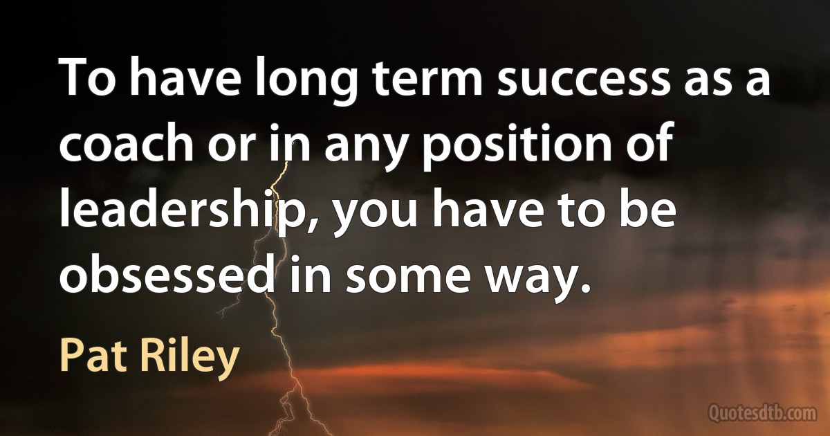 To have long term success as a coach or in any position of leadership, you have to be obsessed in some way. (Pat Riley)