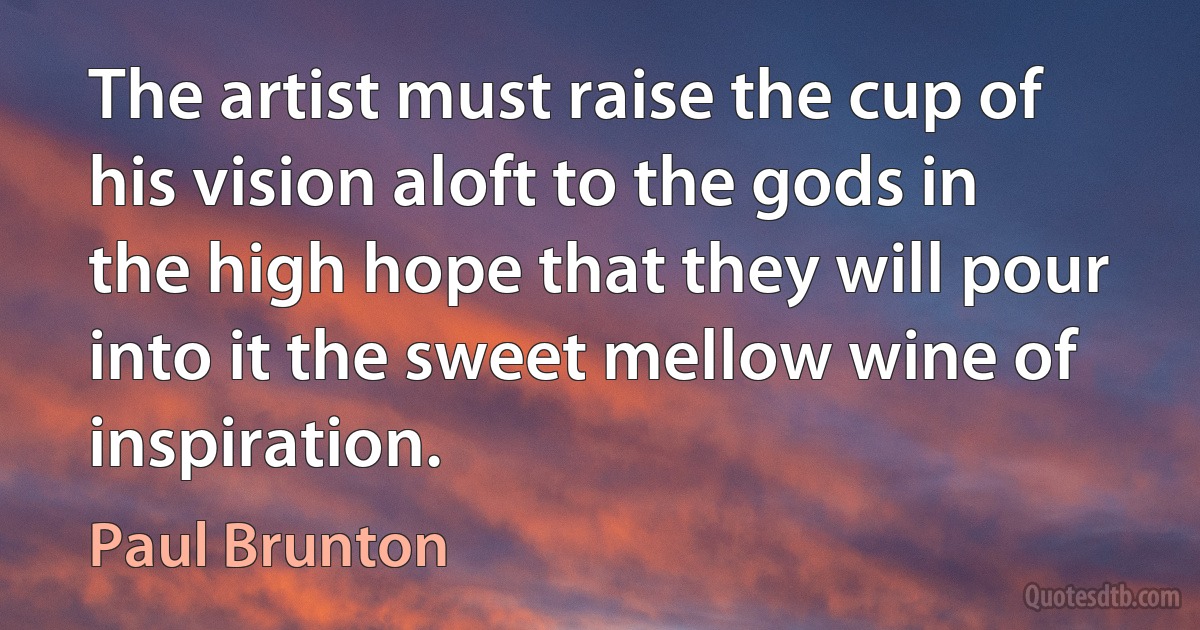 The artist must raise the cup of his vision aloft to the gods in the high hope that they will pour into it the sweet mellow wine of inspiration. (Paul Brunton)