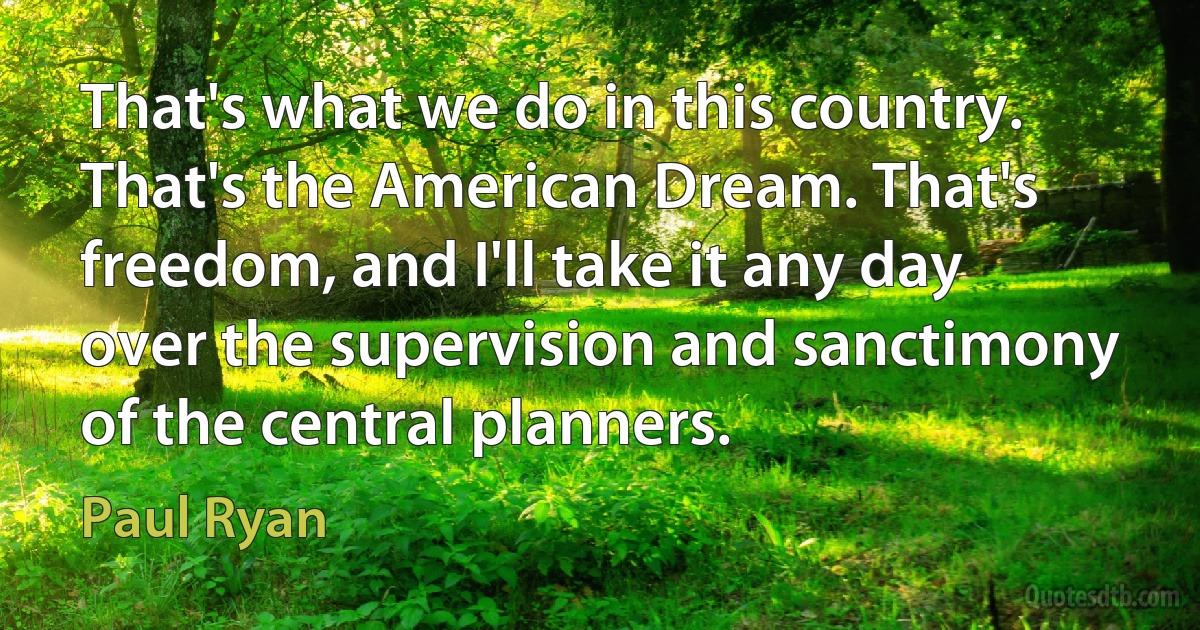 That's what we do in this country. That's the American Dream. That's freedom, and I'll take it any day over the supervision and sanctimony of the central planners. (Paul Ryan)