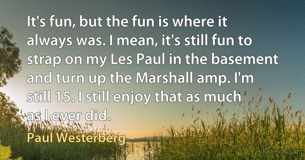 It's fun, but the fun is where it always was. I mean, it's still fun to strap on my Les Paul in the basement and turn up the Marshall amp. I'm still 15. I still enjoy that as much as I ever did. (Paul Westerberg)