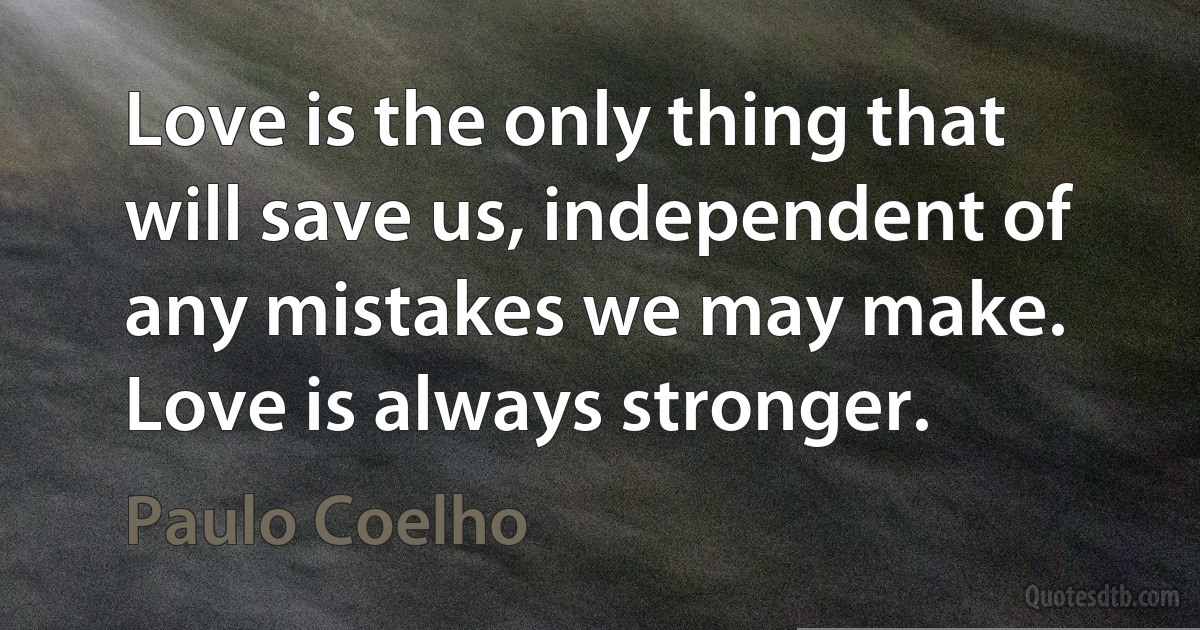 Love is the only thing that will save us, independent of any mistakes we may make. Love is always stronger. (Paulo Coelho)