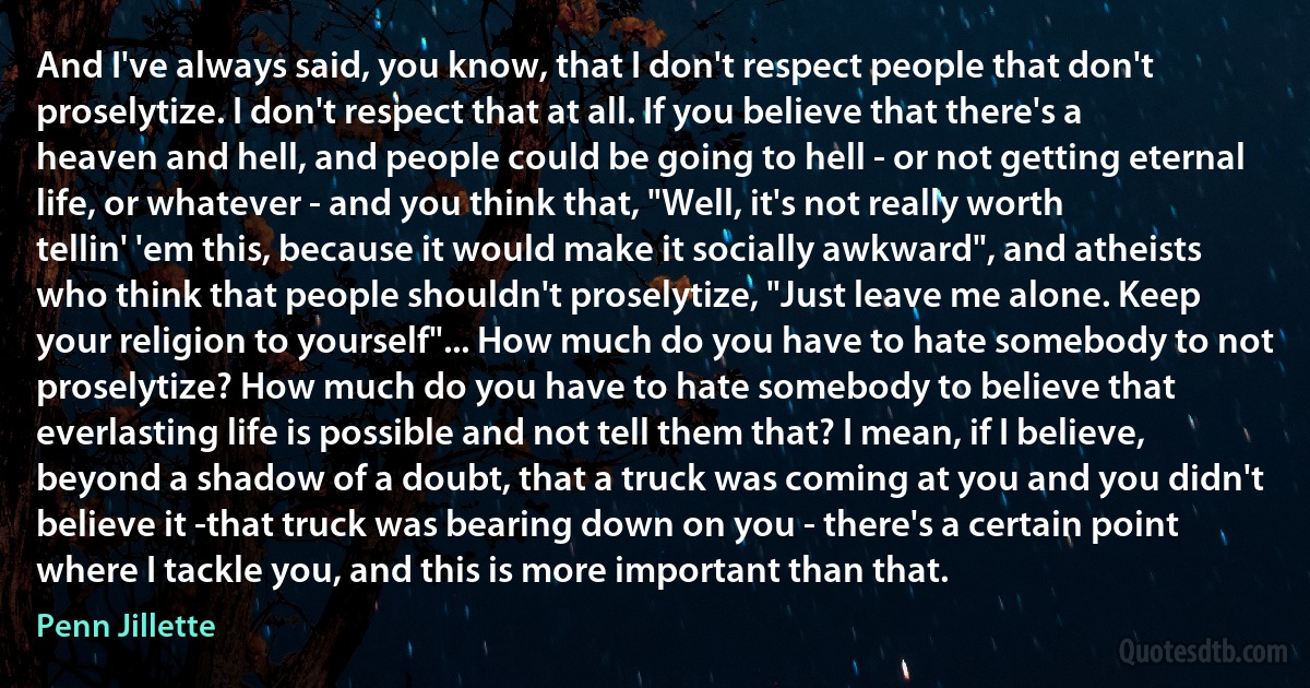 And I've always said, you know, that I don't respect people that don't proselytize. I don't respect that at all. If you believe that there's a heaven and hell, and people could be going to hell - or not getting eternal life, or whatever - and you think that, "Well, it's not really worth tellin' 'em this, because it would make it socially awkward", and atheists who think that people shouldn't proselytize, "Just leave me alone. Keep your religion to yourself"... How much do you have to hate somebody to not proselytize? How much do you have to hate somebody to believe that everlasting life is possible and not tell them that? I mean, if I believe, beyond a shadow of a doubt, that a truck was coming at you and you didn't believe it -that truck was bearing down on you - there's a certain point where I tackle you, and this is more important than that. (Penn Jillette)