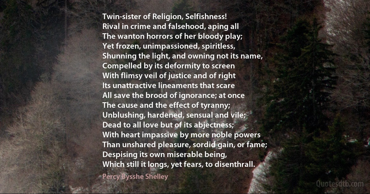 Twin-sister of Religion, Selfishness!
Rival in crime and falsehood, aping all
The wanton horrors of her bloody play;
Yet frozen, unimpassioned, spiritless,
Shunning the light, and owning not its name,
Compelled by its deformity to screen
With flimsy veil of justice and of right
Its unattractive lineaments that scare
All save the brood of ignorance; at once
The cause and the effect of tyranny;
Unblushing, hardened, sensual and vile;
Dead to all love but of its abjectness;
With heart impassive by more noble powers
Than unshared pleasure, sordid gain, or fame;
Despising its own miserable being,
Which still it longs, yet fears, to disenthrall. (Percy Bysshe Shelley)