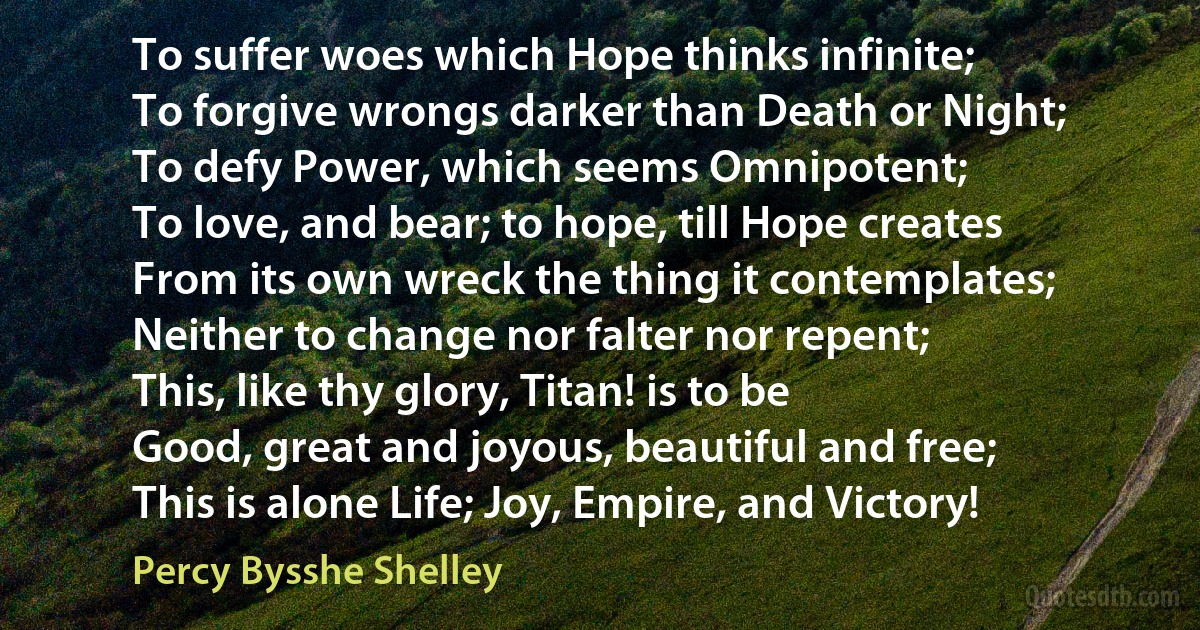 To suffer woes which Hope thinks infinite;
To forgive wrongs darker than Death or Night;
To defy Power, which seems Omnipotent;
To love, and bear; to hope, till Hope creates
From its own wreck the thing it contemplates;
Neither to change nor falter nor repent;
This, like thy glory, Titan! is to be
Good, great and joyous, beautiful and free;
This is alone Life; Joy, Empire, and Victory! (Percy Bysshe Shelley)