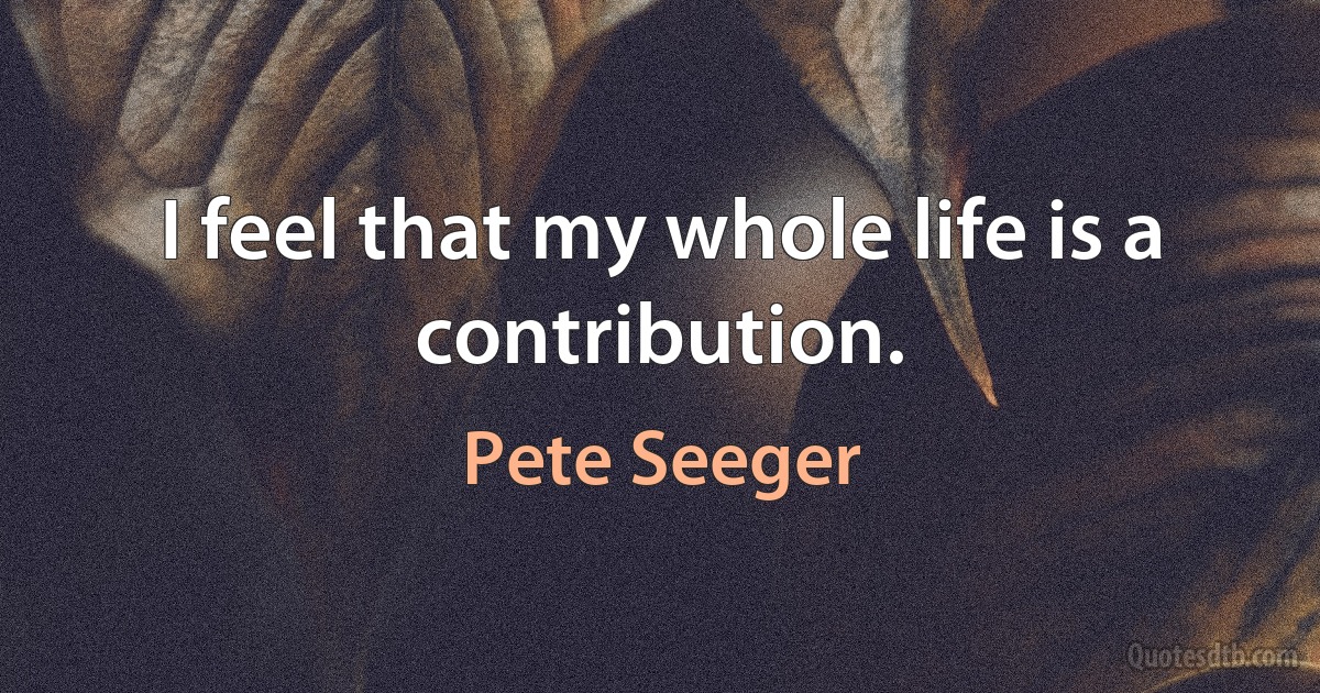 I feel that my whole life is a contribution. (Pete Seeger)