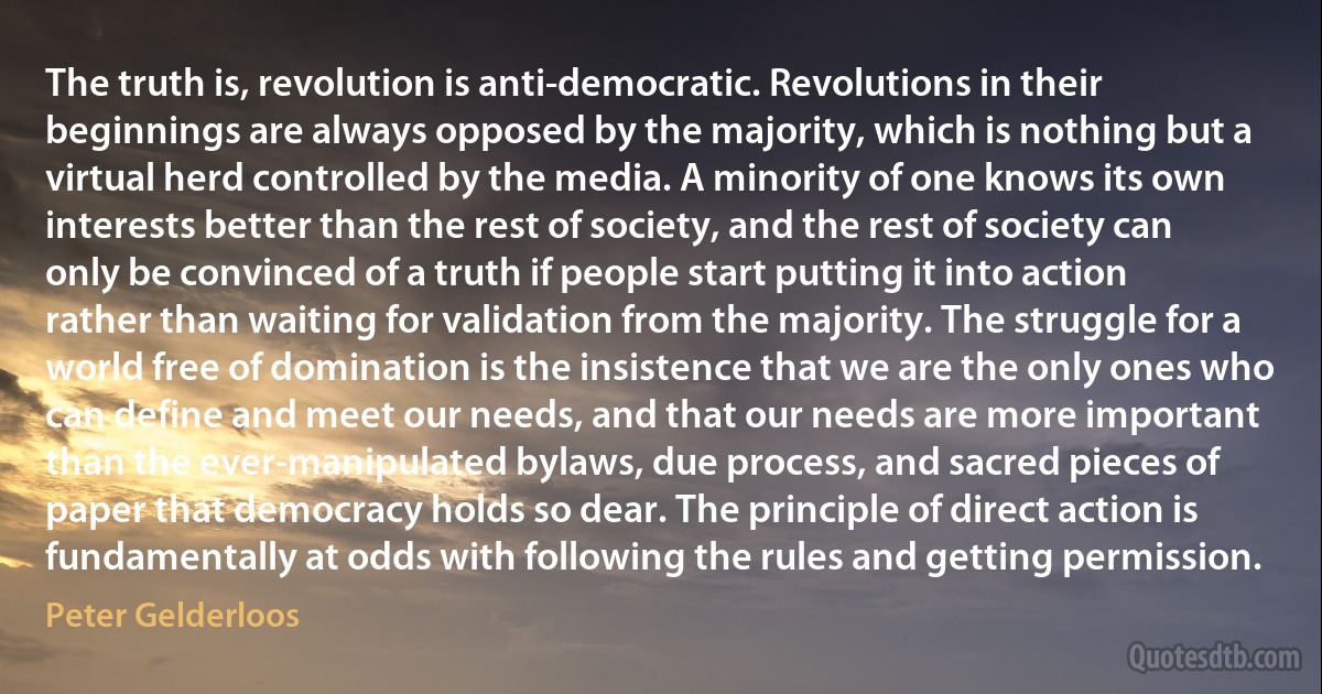 The truth is, revolution is anti-democratic. Revolutions in their beginnings are always opposed by the majority, which is nothing but a virtual herd controlled by the media. A minority of one knows its own interests better than the rest of society, and the rest of society can only be convinced of a truth if people start putting it into action rather than waiting for validation from the majority. The struggle for a world free of domination is the insistence that we are the only ones who can define and meet our needs, and that our needs are more important than the ever-manipulated bylaws, due process, and sacred pieces of paper that democracy holds so dear. The principle of direct action is fundamentally at odds with following the rules and getting permission. (Peter Gelderloos)