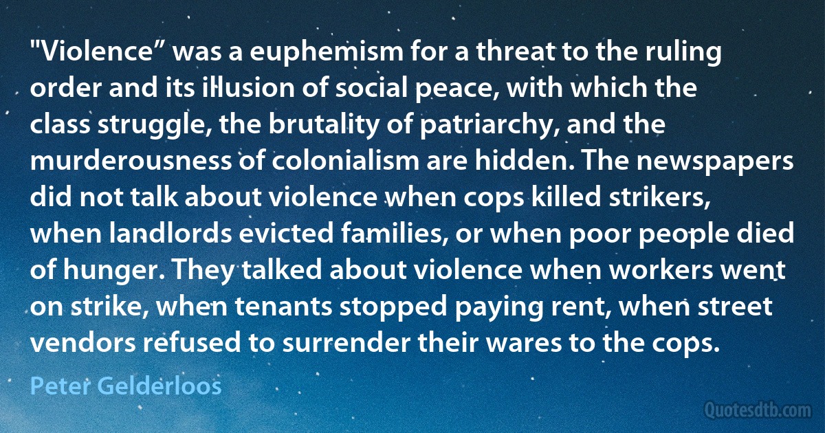 "Violence” was a euphemism for a threat to the ruling order and its illusion of social peace, with which the class struggle, the brutality of patriarchy, and the murderousness of colonialism are hidden. The newspapers did not talk about violence when cops killed strikers, when landlords evicted families, or when poor people died of hunger. They talked about violence when workers went on strike, when tenants stopped paying rent, when street vendors refused to surrender their wares to the cops. (Peter Gelderloos)