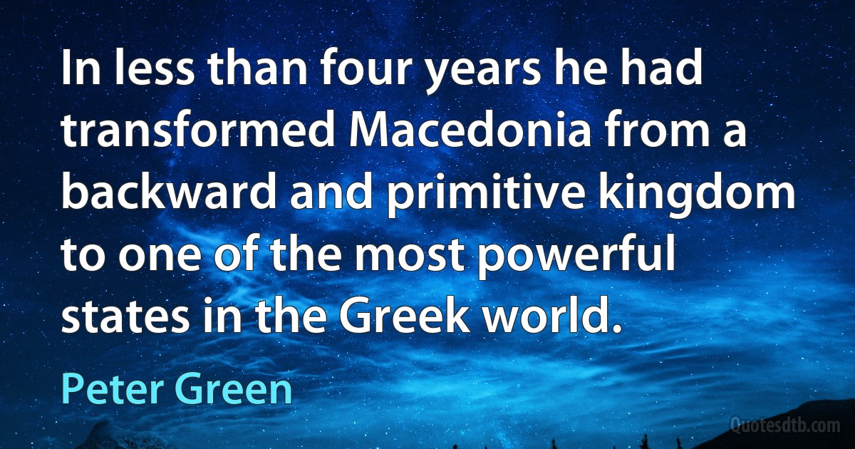 In less than four years he had transformed Macedonia from a backward and primitive kingdom to one of the most powerful states in the Greek world. (Peter Green)