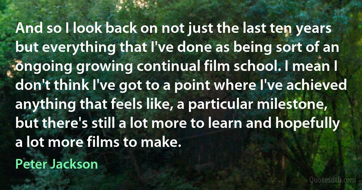 And so I look back on not just the last ten years but everything that I've done as being sort of an ongoing growing continual film school. I mean I don't think I've got to a point where I've achieved anything that feels like, a particular milestone, but there's still a lot more to learn and hopefully a lot more films to make. (Peter Jackson)