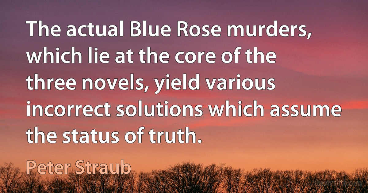 The actual Blue Rose murders, which lie at the core of the three novels, yield various incorrect solutions which assume the status of truth. (Peter Straub)