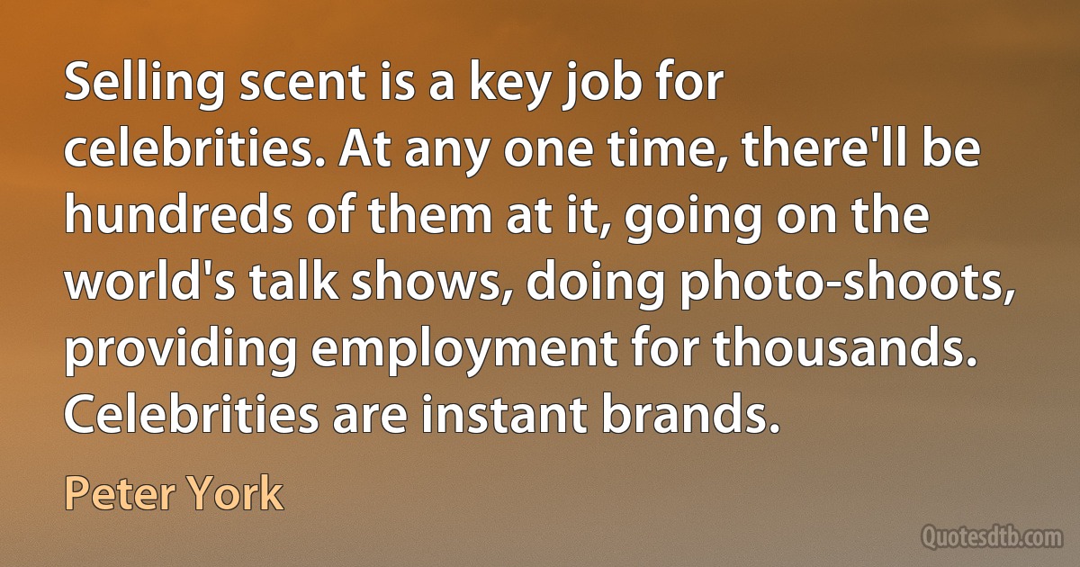 Selling scent is a key job for celebrities. At any one time, there'll be hundreds of them at it, going on the world's talk shows, doing photo-shoots, providing employment for thousands. Celebrities are instant brands. (Peter York)