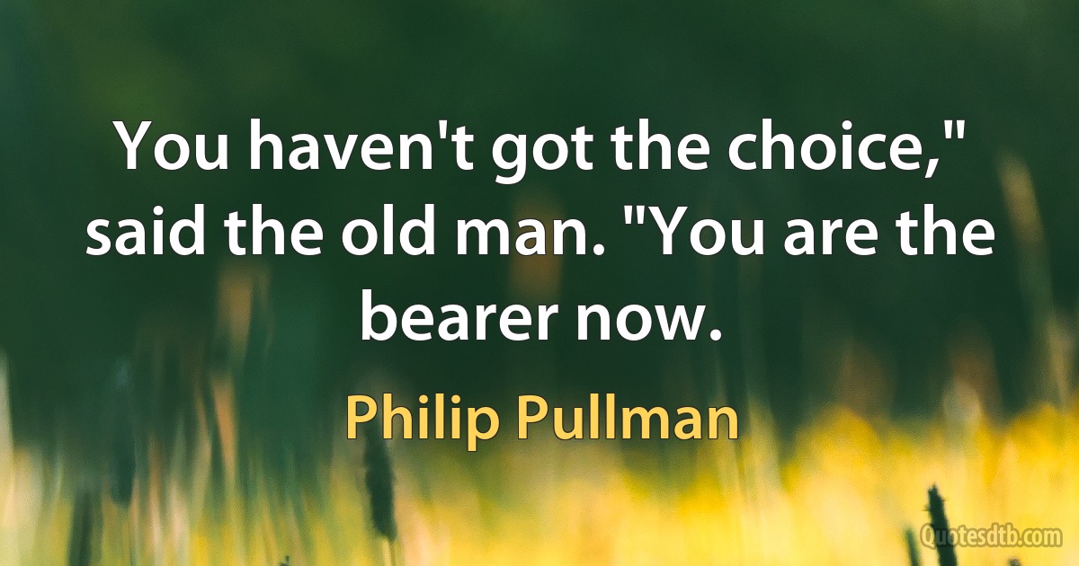 You haven't got the choice," said the old man. "You are the bearer now. (Philip Pullman)