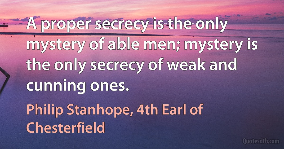 A proper secrecy is the only mystery of able men; mystery is the only secrecy of weak and cunning ones. (Philip Stanhope, 4th Earl of Chesterfield)