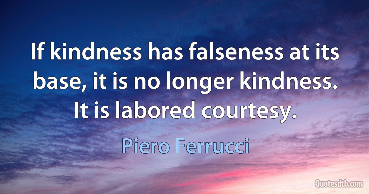 If kindness has falseness at its base, it is no longer kindness. It is labored courtesy. (Piero Ferrucci)