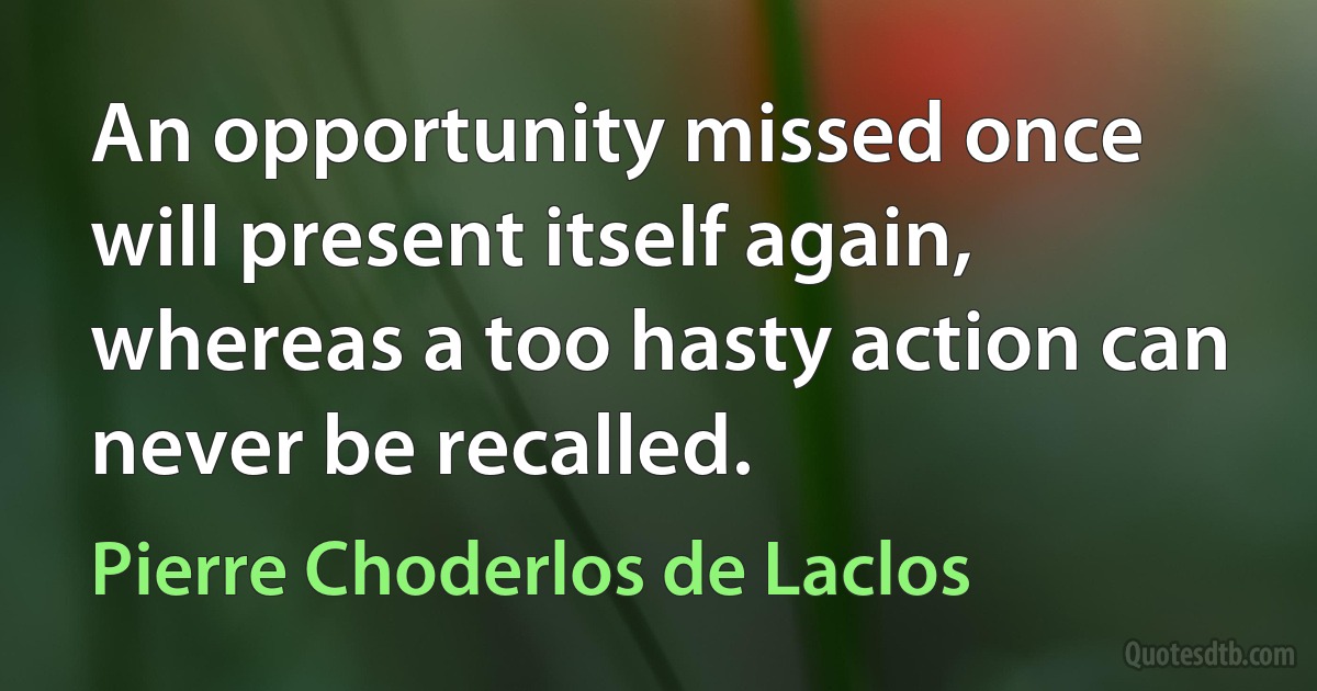 An opportunity missed once will present itself again, whereas a too hasty action can never be recalled. (Pierre Choderlos de Laclos)