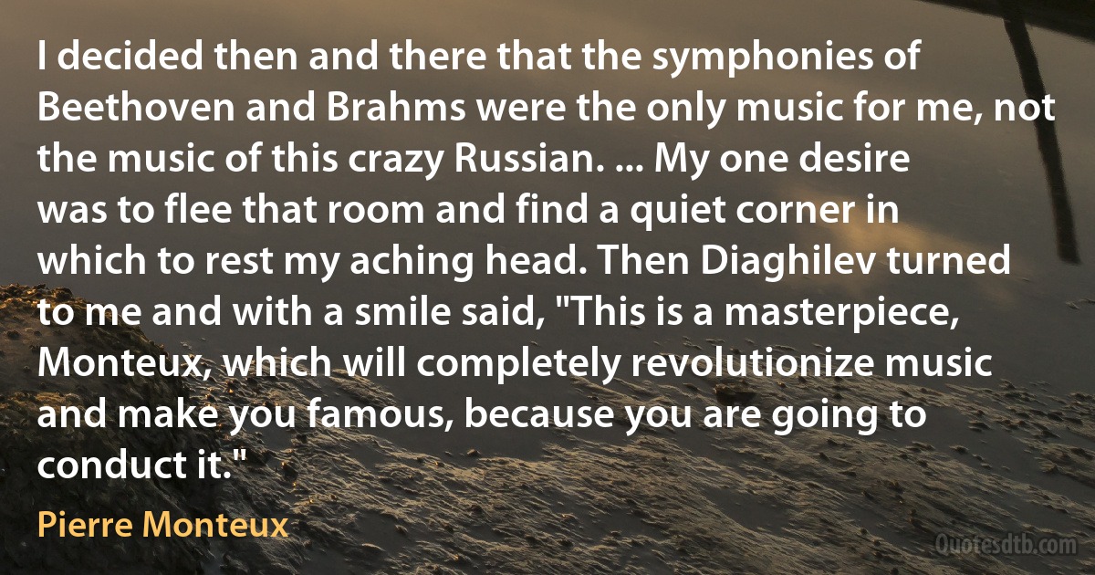 I decided then and there that the symphonies of Beethoven and Brahms were the only music for me, not the music of this crazy Russian. ... My one desire was to flee that room and find a quiet corner in which to rest my aching head. Then Diaghilev turned to me and with a smile said, "This is a masterpiece, Monteux, which will completely revolutionize music and make you famous, because you are going to conduct it." (Pierre Monteux)