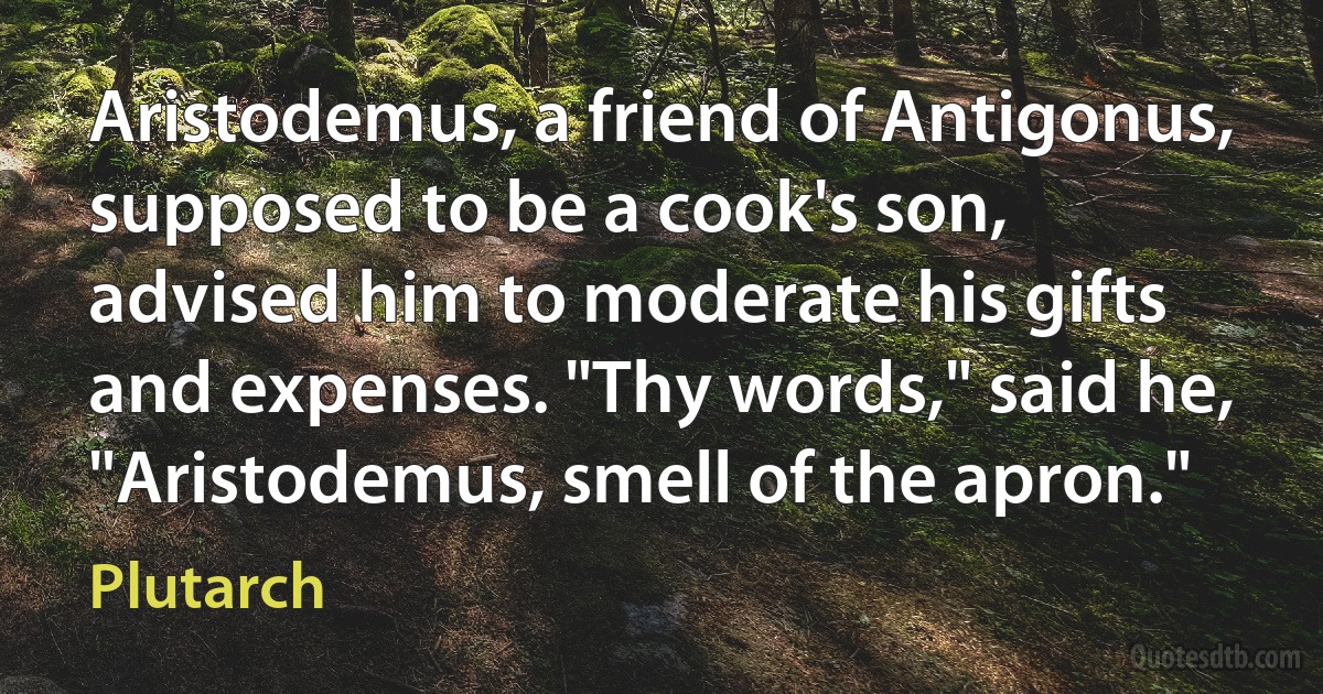 Aristodemus, a friend of Antigonus, supposed to be a cook's son, advised him to moderate his gifts and expenses. "Thy words," said he, "Aristodemus, smell of the apron." (Plutarch)