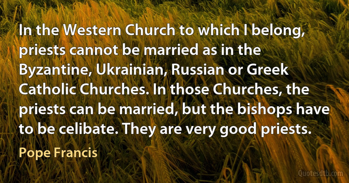 In the Western Church to which I belong, priests cannot be married as in the Byzantine, Ukrainian, Russian or Greek Catholic Churches. In those Churches, the priests can be married, but the bishops have to be celibate. They are very good priests. (Pope Francis)