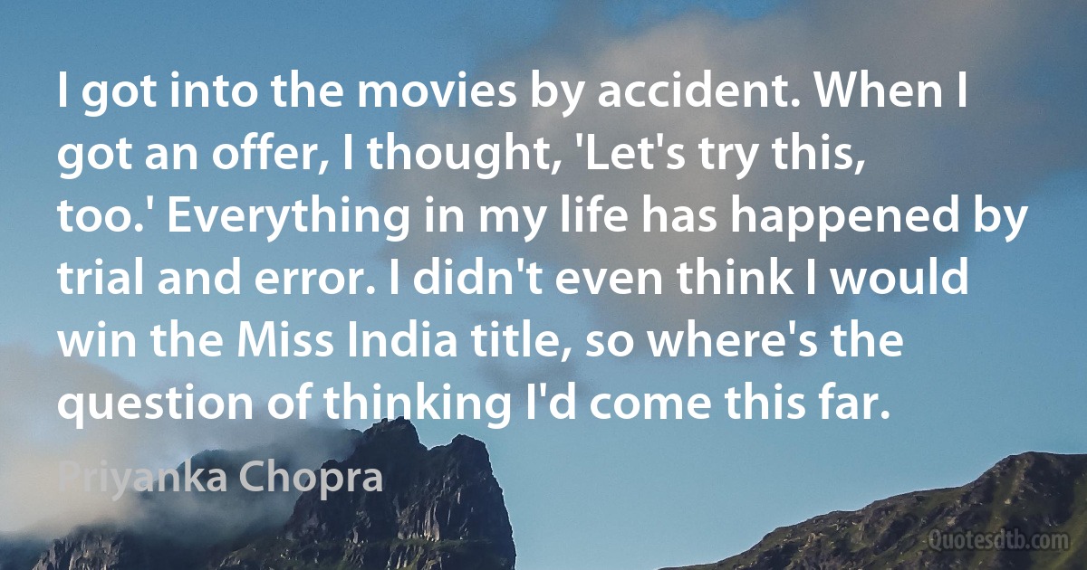 I got into the movies by accident. When I got an offer, I thought, 'Let's try this, too.' Everything in my life has happened by trial and error. I didn't even think I would win the Miss India title, so where's the question of thinking I'd come this far. (Priyanka Chopra)