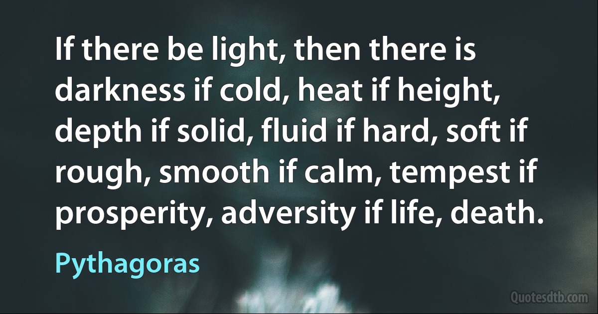 If there be light, then there is darkness if cold, heat if height, depth if solid, fluid if hard, soft if rough, smooth if calm, tempest if prosperity, adversity if life, death. (Pythagoras)