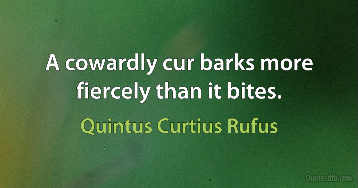 A cowardly cur barks more fiercely than it bites. (Quintus Curtius Rufus)