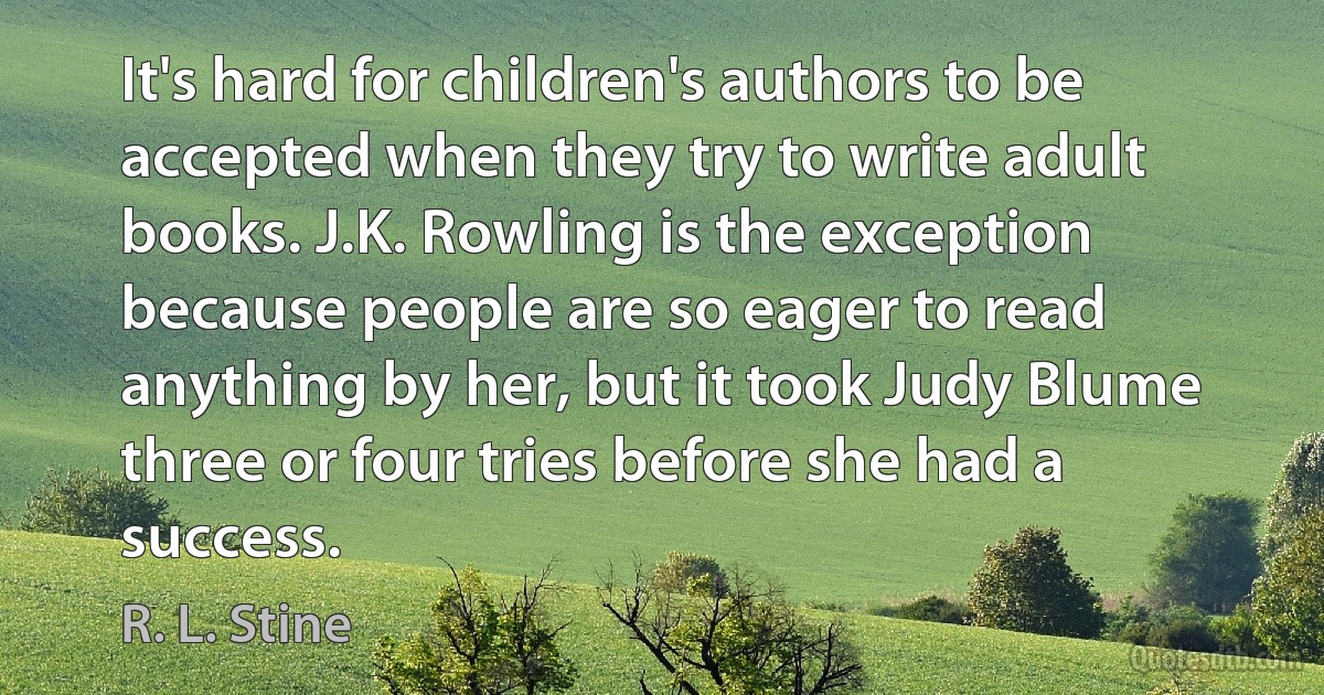 It's hard for children's authors to be accepted when they try to write adult books. J.K. Rowling is the exception because people are so eager to read anything by her, but it took Judy Blume three or four tries before she had a success. (R. L. Stine)