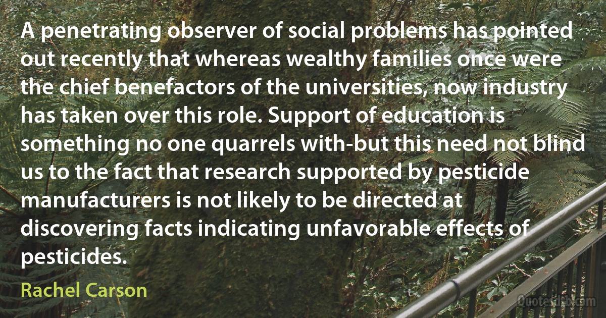 A penetrating observer of social problems has pointed out recently that whereas wealthy families once were the chief benefactors of the universities, now industry has taken over this role. Support of education is something no one quarrels with-but this need not blind us to the fact that research supported by pesticide manufacturers is not likely to be directed at discovering facts indicating unfavorable effects of pesticides. (Rachel Carson)