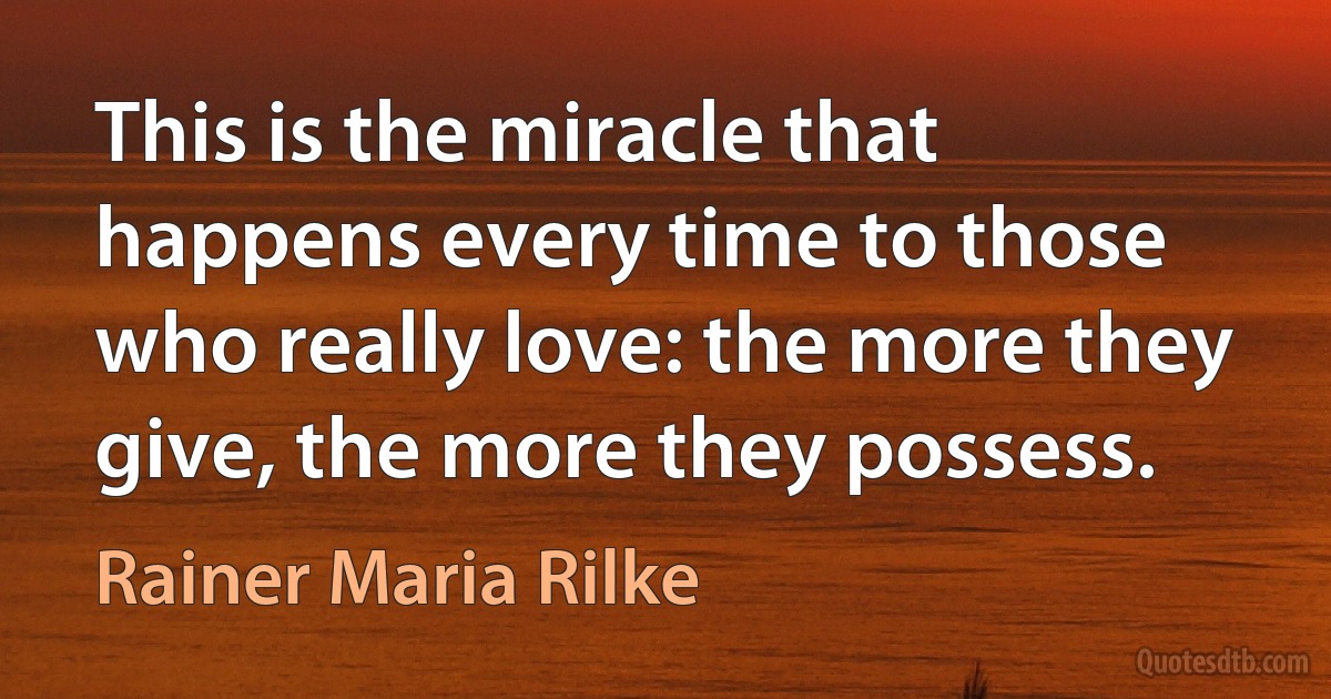 This is the miracle that happens every time to those who really love: the more they give, the more they possess. (Rainer Maria Rilke)