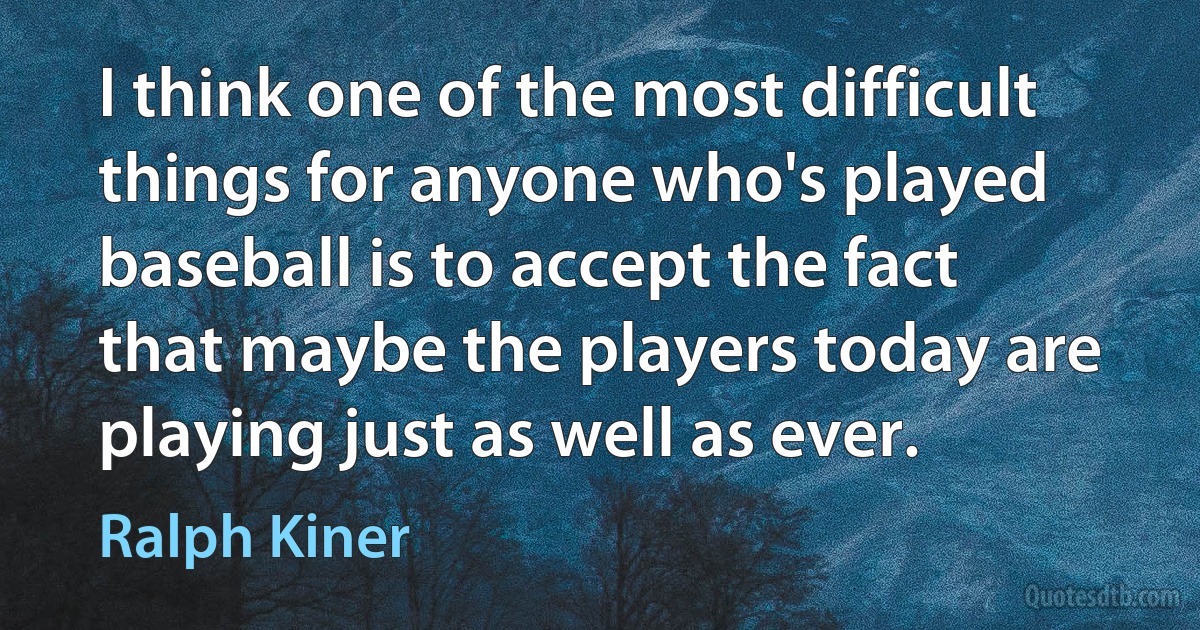 I think one of the most difficult things for anyone who's played baseball is to accept the fact that maybe the players today are playing just as well as ever. (Ralph Kiner)