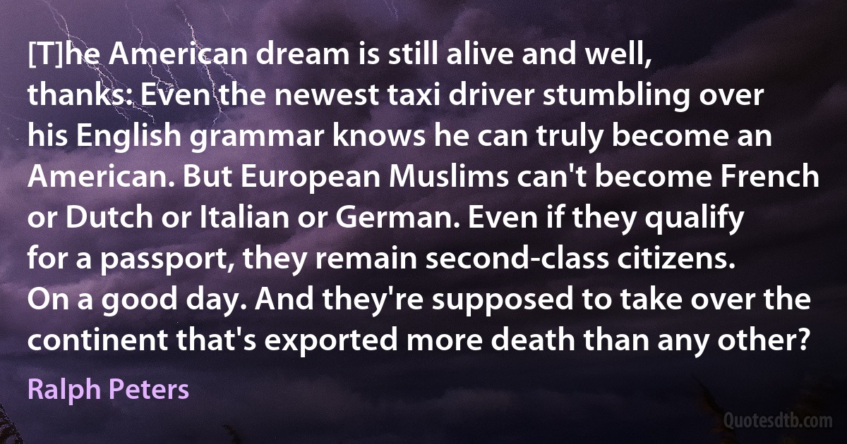 [T]he American dream is still alive and well, thanks: Even the newest taxi driver stumbling over his English grammar knows he can truly become an American. But European Muslims can't become French or Dutch or Italian or German. Even if they qualify for a passport, they remain second-class citizens. On a good day. And they're supposed to take over the continent that's exported more death than any other? (Ralph Peters)