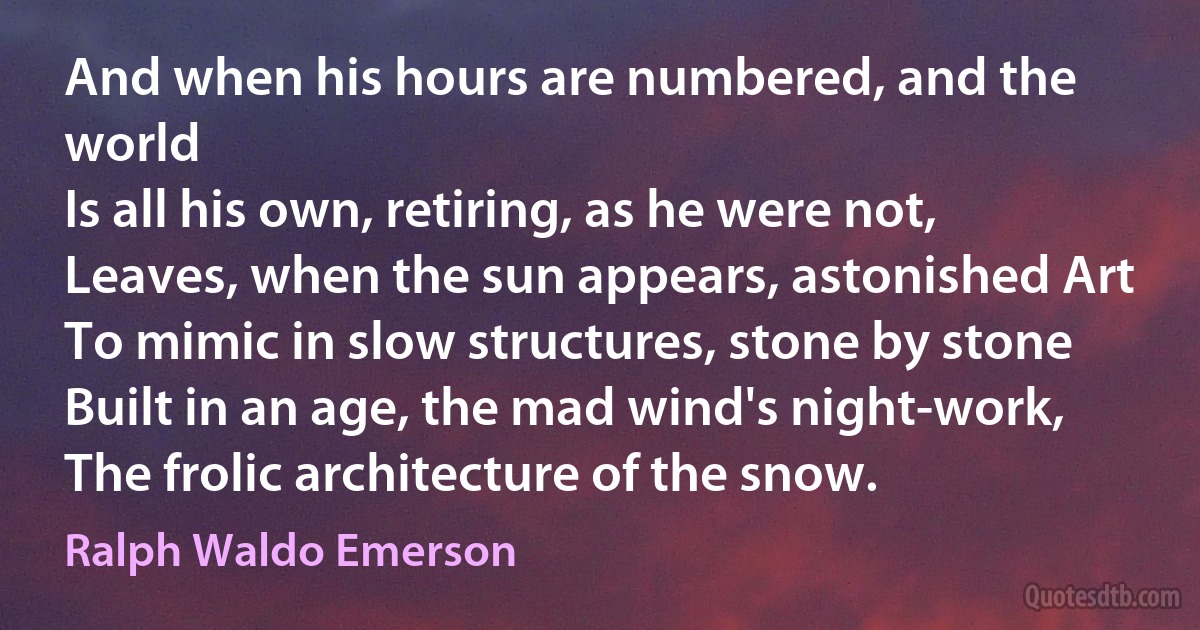 And when his hours are numbered, and the world
Is all his own, retiring, as he were not,
Leaves, when the sun appears, astonished Art
To mimic in slow structures, stone by stone
Built in an age, the mad wind's night-work,
The frolic architecture of the snow. (Ralph Waldo Emerson)