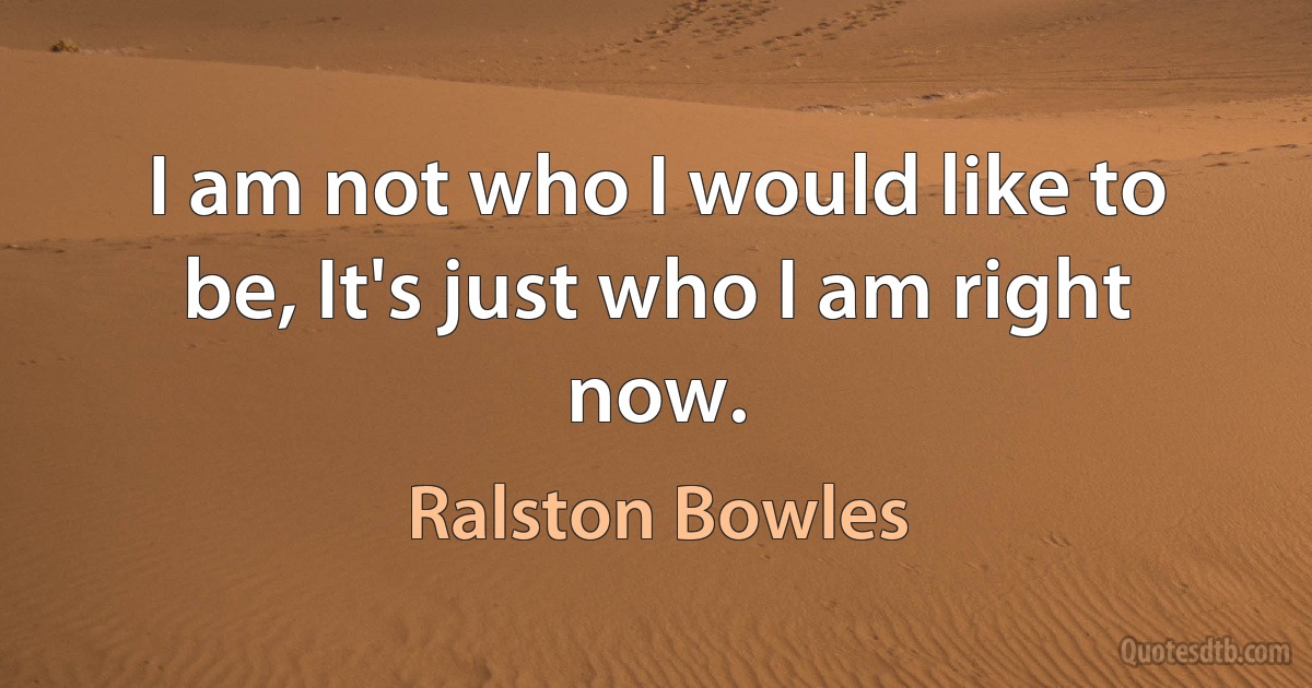 I am not who I would like to be, It's just who I am right now. (Ralston Bowles)