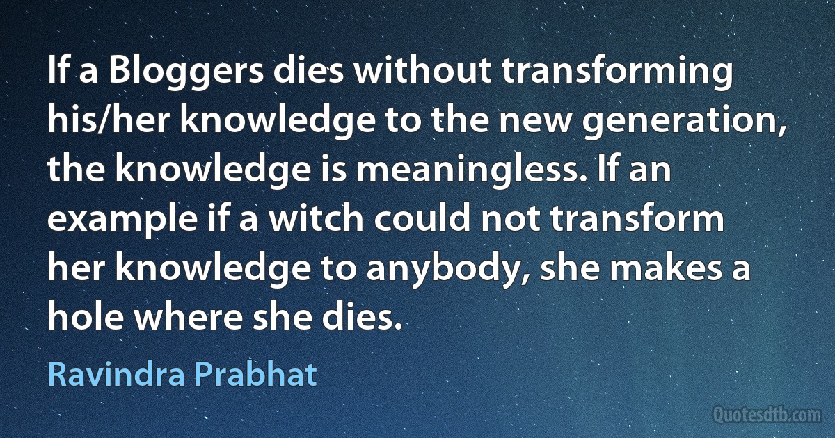 If a Bloggers dies without transforming his/her knowledge to the new generation, the knowledge is meaningless. If an example if a witch could not transform her knowledge to anybody, she makes a hole where she dies. (Ravindra Prabhat)