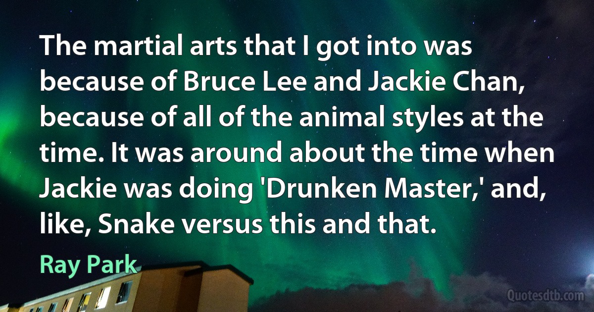 The martial arts that I got into was because of Bruce Lee and Jackie Chan, because of all of the animal styles at the time. It was around about the time when Jackie was doing 'Drunken Master,' and, like, Snake versus this and that. (Ray Park)