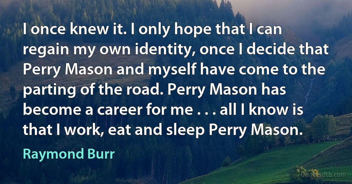 I once knew it. I only hope that I can regain my own identity, once I decide that Perry Mason and myself have come to the parting of the road. Perry Mason has become a career for me . . . all I know is that I work, eat and sleep Perry Mason. (Raymond Burr)