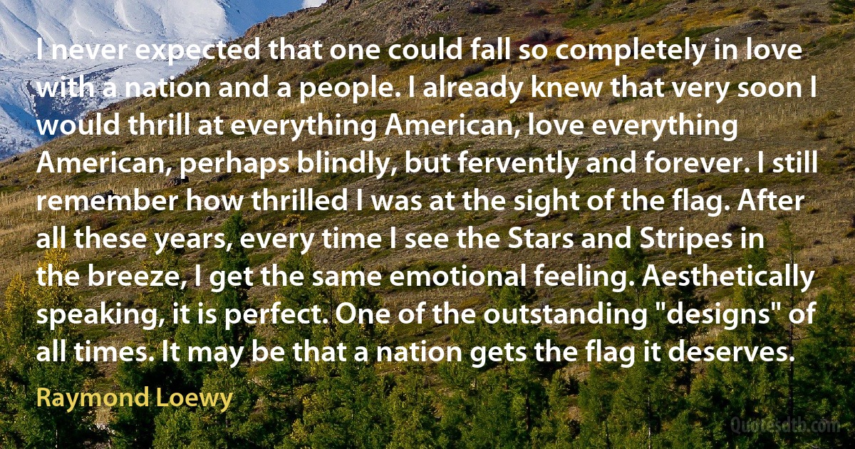 I never expected that one could fall so completely in love with a nation and a people. I already knew that very soon I would thrill at everything American, love everything American, perhaps blindly, but fervently and forever. I still remember how thrilled I was at the sight of the flag. After all these years, every time I see the Stars and Stripes in the breeze, I get the same emotional feeling. Aesthetically speaking, it is perfect. One of the outstanding "designs" of all times. It may be that a nation gets the flag it deserves. (Raymond Loewy)