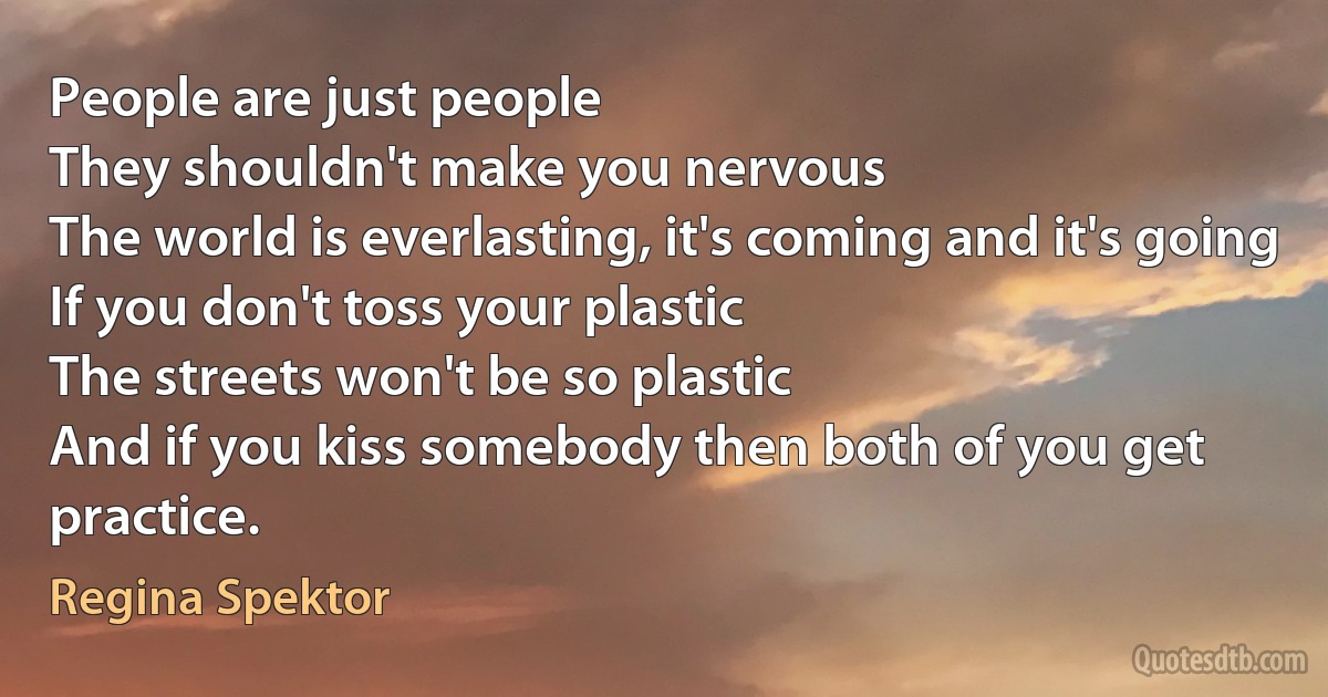 People are just people
They shouldn't make you nervous
The world is everlasting, it's coming and it's going
If you don't toss your plastic
The streets won't be so plastic
And if you kiss somebody then both of you get practice. (Regina Spektor)