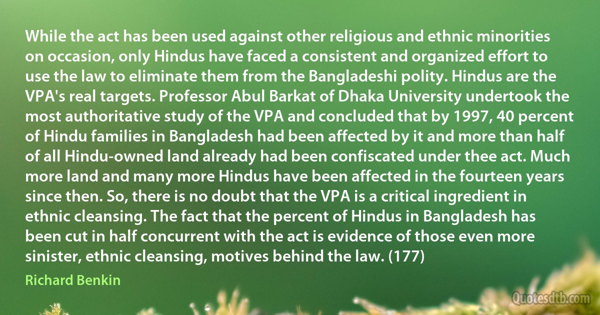 While the act has been used against other religious and ethnic minorities on occasion, only Hindus have faced a consistent and organized effort to use the law to eliminate them from the Bangladeshi polity. Hindus are the VPA's real targets. Professor Abul Barkat of Dhaka University undertook the most authoritative study of the VPA and concluded that by 1997, 40 percent of Hindu families in Bangladesh had been affected by it and more than half of all Hindu-owned land already had been confiscated under thee act. Much more land and many more Hindus have been affected in the fourteen years since then. So, there is no doubt that the VPA is a critical ingredient in ethnic cleansing. The fact that the percent of Hindus in Bangladesh has been cut in half concurrent with the act is evidence of those even more sinister, ethnic cleansing, motives behind the law. (177) (Richard Benkin)