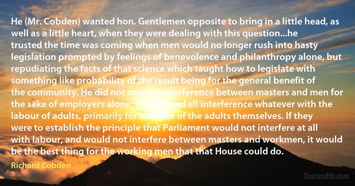 He (Mr. Cobden) wanted hon. Gentlemen opposite to bring in a little head, as well as a little heart, when they were dealing with this question...he trusted the time was coming when men would no longer rush into hasty legislation prompted by feelings of benevolence and philanthropy alone, but repudiating the facts of that science which taught how to legislate with something like probability of the result being for the general benefit of the community. He did not oppose interference between masters and men for the sake of employers alone; he opposed all interference whatever with the labour of adults, primarily for the sake of the adults themselves. If they were to establish the principle that Parliament would not interfere at all with labour, and would not interfere between masters and workmen, it would be the best thing for the working men that that House could do. (Richard Cobden)