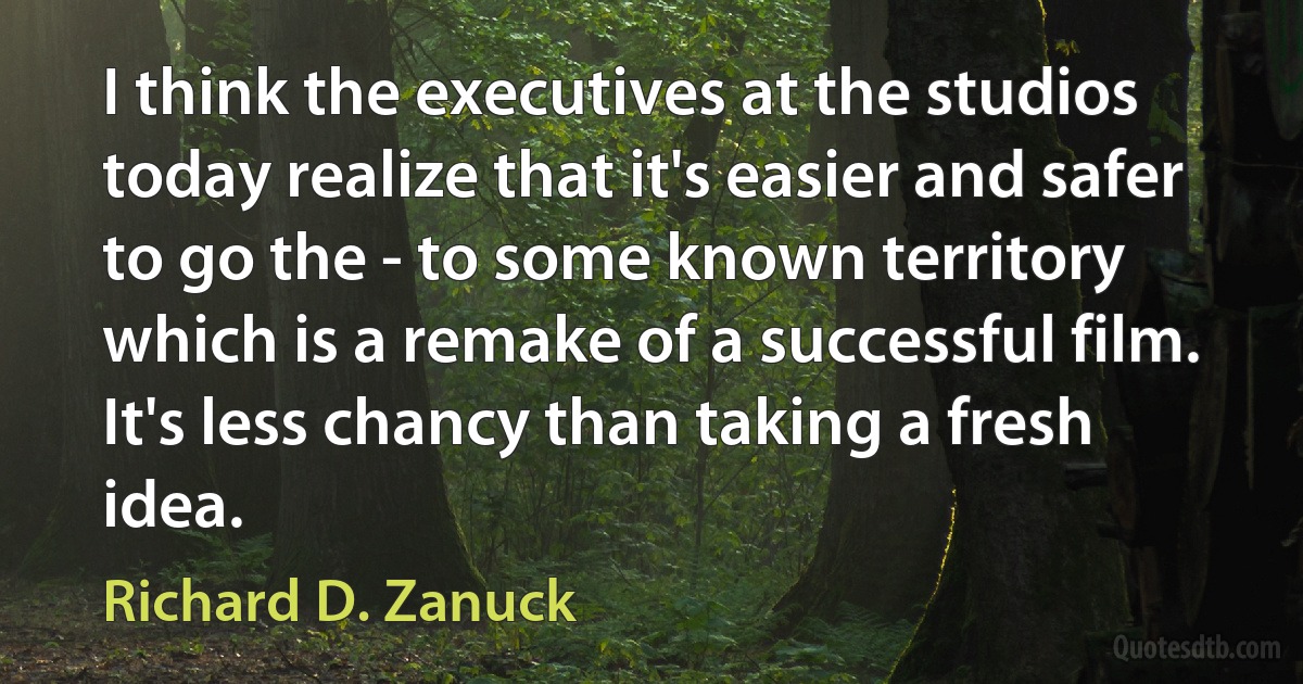 I think the executives at the studios today realize that it's easier and safer to go the - to some known territory which is a remake of a successful film. It's less chancy than taking a fresh idea. (Richard D. Zanuck)