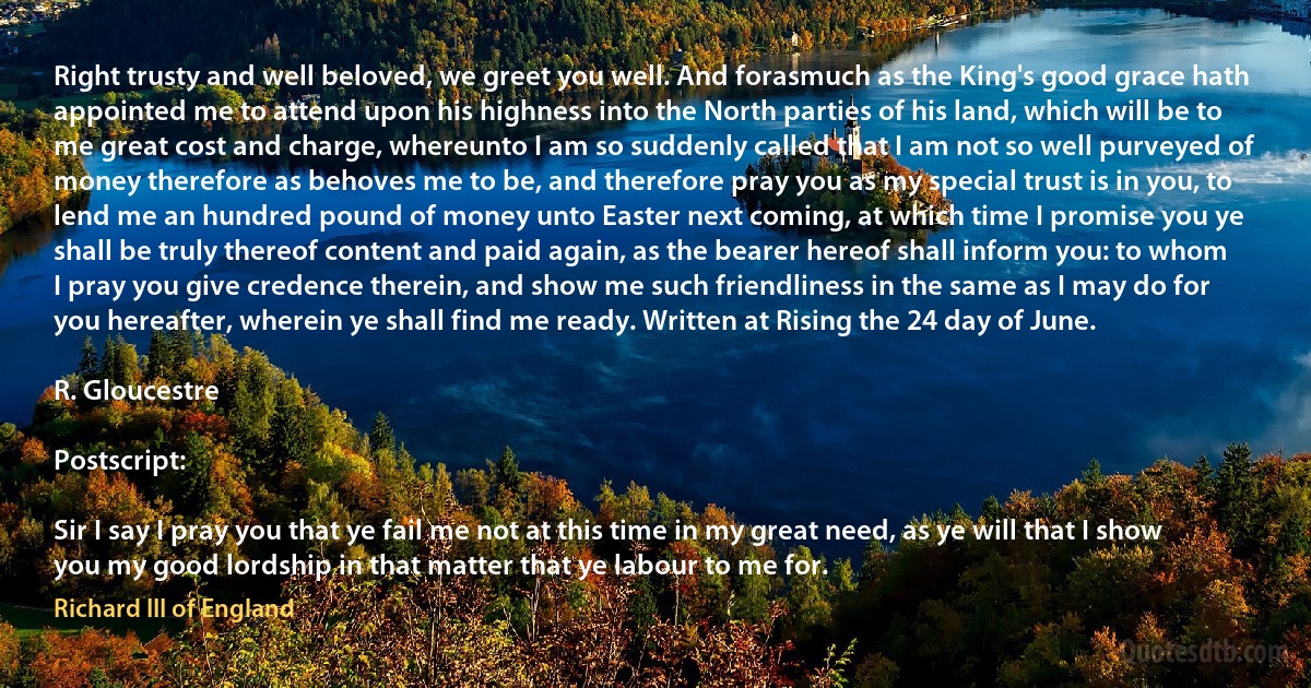 Right trusty and well beloved, we greet you well. And forasmuch as the King's good grace hath appointed me to attend upon his highness into the North parties of his land, which will be to me great cost and charge, whereunto I am so suddenly called that I am not so well purveyed of money therefore as behoves me to be, and therefore pray you as my special trust is in you, to lend me an hundred pound of money unto Easter next coming, at which time I promise you ye shall be truly thereof content and paid again, as the bearer hereof shall inform you: to whom I pray you give credence therein, and show me such friendliness in the same as I may do for you hereafter, wherein ye shall find me ready. Written at Rising the 24 day of June.

R. Gloucestre

Postscript:

Sir I say I pray you that ye fail me not at this time in my great need, as ye will that I show you my good lordship in that matter that ye labour to me for. (Richard III of England)