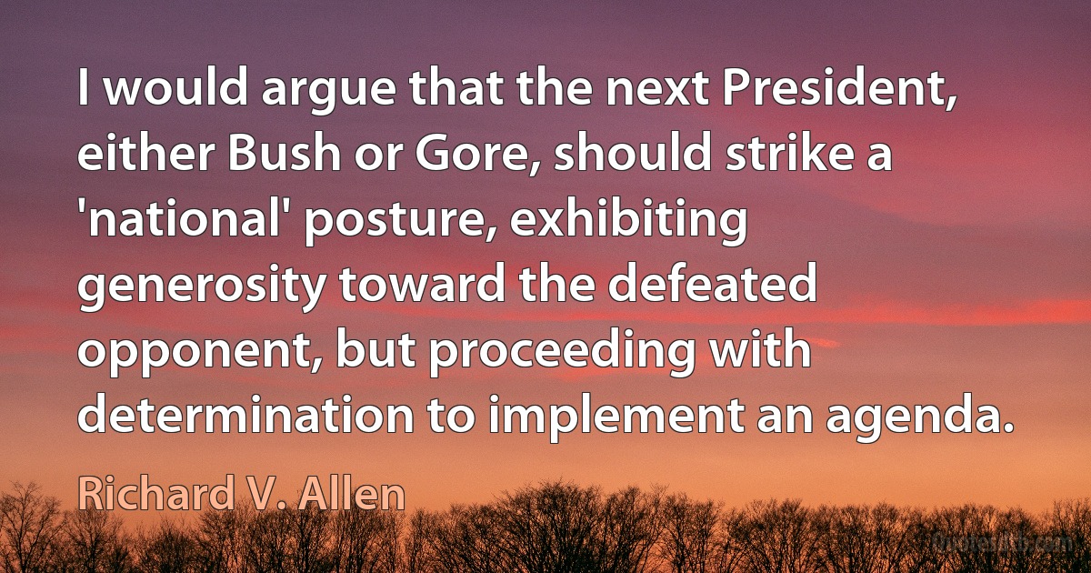 I would argue that the next President, either Bush or Gore, should strike a 'national' posture, exhibiting generosity toward the defeated opponent, but proceeding with determination to implement an agenda. (Richard V. Allen)