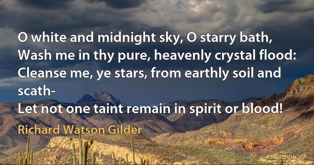 O white and midnight sky, O starry bath,
Wash me in thy pure, heavenly crystal flood:
Cleanse me, ye stars, from earthly soil and scath-
Let not one taint remain in spirit or blood! (Richard Watson Gilder)