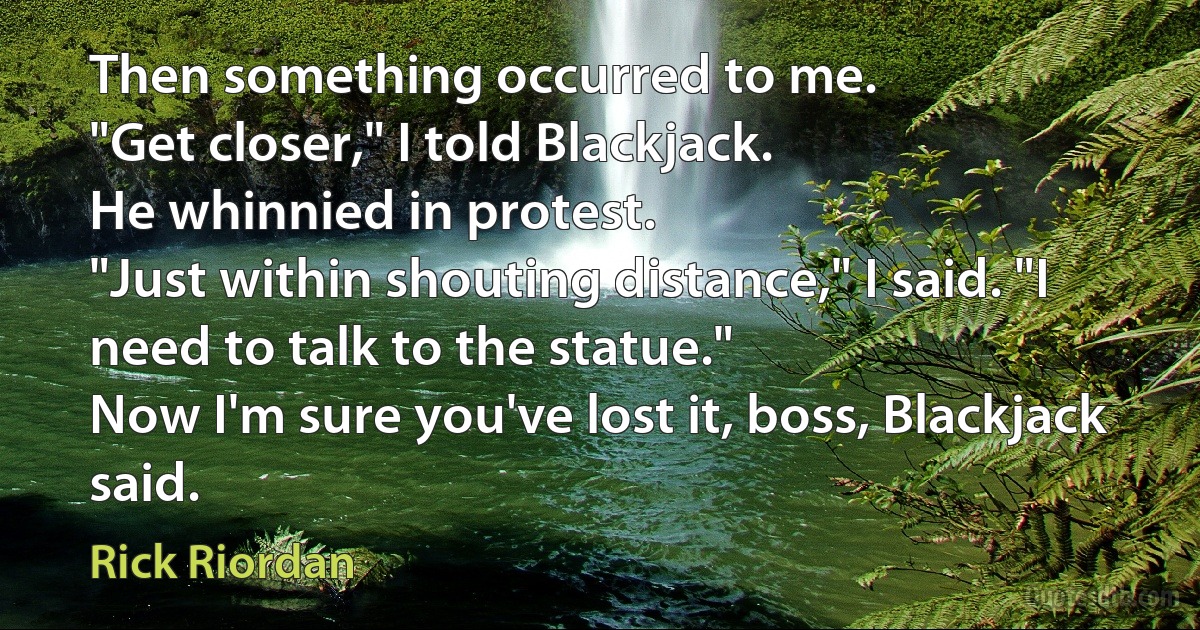 Then something occurred to me.
"Get closer," I told Blackjack.
He whinnied in protest.
"Just within shouting distance," I said. "I need to talk to the statue."
Now I'm sure you've lost it, boss, Blackjack said. (Rick Riordan)