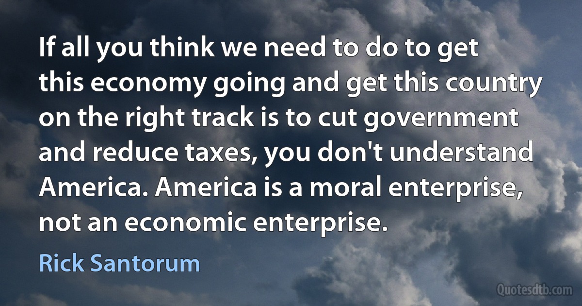 If all you think we need to do to get this economy going and get this country on the right track is to cut government and reduce taxes, you don't understand America. America is a moral enterprise, not an economic enterprise. (Rick Santorum)