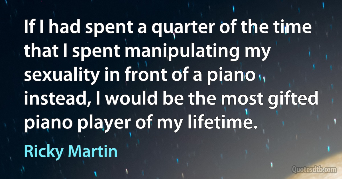 If I had spent a quarter of the time that I spent manipulating my sexuality in front of a piano instead, I would be the most gifted piano player of my lifetime. (Ricky Martin)